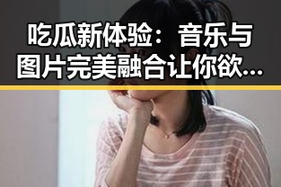 吃瓜新体验：音乐与图片完美融合让你欲罢不能！