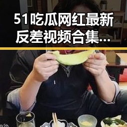 51吃瓜网红最新反差视频合集，擦边内容实拍引爆热议！
