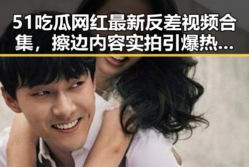 51吃瓜网红最新反差视频合集，擦边内容实拍引爆热议！