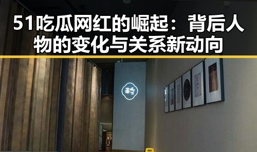 51吃瓜网红的崛起：背后人物的变化与关系新动向