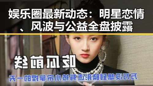 娱乐圈最新动态：明星恋情、风波与公益全盘披露
